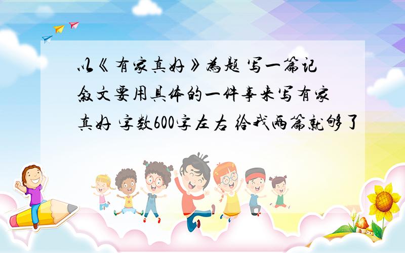 以《有家真好》为题 写一篇记叙文要用具体的一件事来写有家真好 字数600字左右 给我两篇就够了