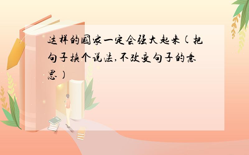 这样的国家一定会强大起来(把句子换个说法,不改变句子的意思)