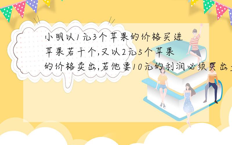 小明以1元3个苹果的价格买进苹果若干个,又以2元5个苹果的价格卖出,若他要10元的利润必须买出多少个苹果