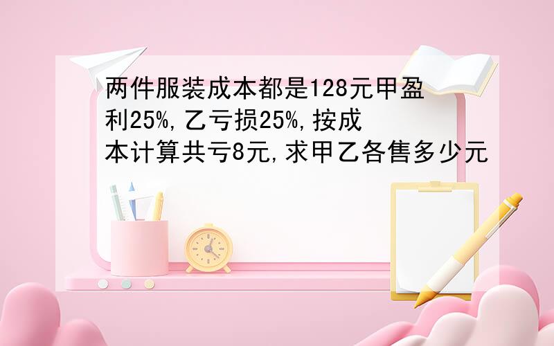 两件服装成本都是128元甲盈利25%,乙亏损25%,按成本计算共亏8元,求甲乙各售多少元