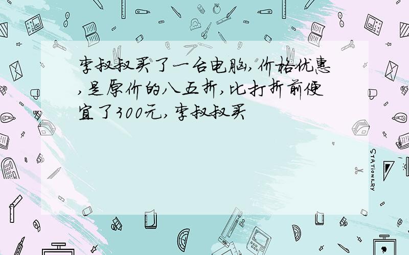 李叔叔买了一台电脑,价格优惠,是原价的八五折,比打折前便宜了300元,李叔叔买