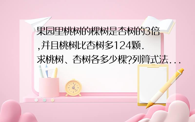 果园里桃树的棵树是杏树的3倍,并且桃树比杏树多124颗.求桃树、杏树各多少棵?列算式法...