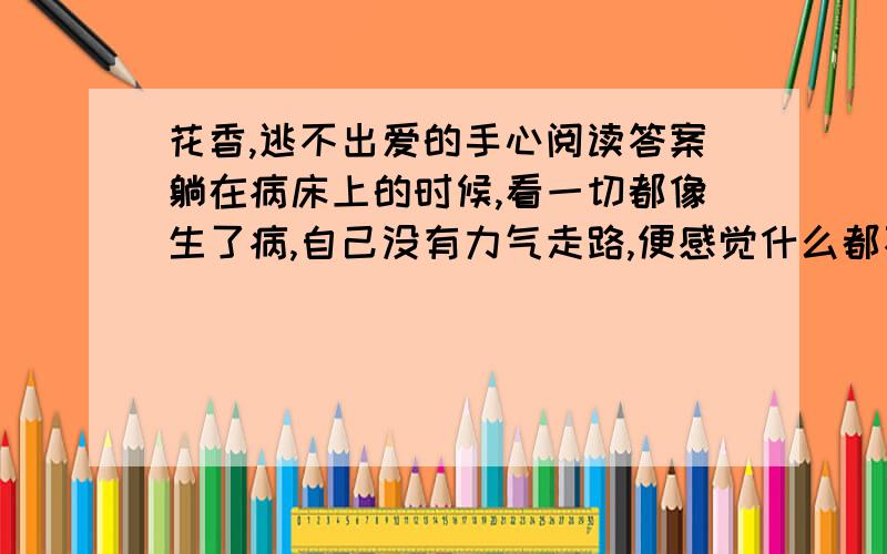 花香,逃不出爱的手心阅读答案躺在病床上的时候,看一切都像生了病,自己没有力气走路,便感觉什么都不会走路.你看窗外的树站了多少年,眼睁睁看着一树的青翠繁华,转瞬间凋敝冷落,看看这