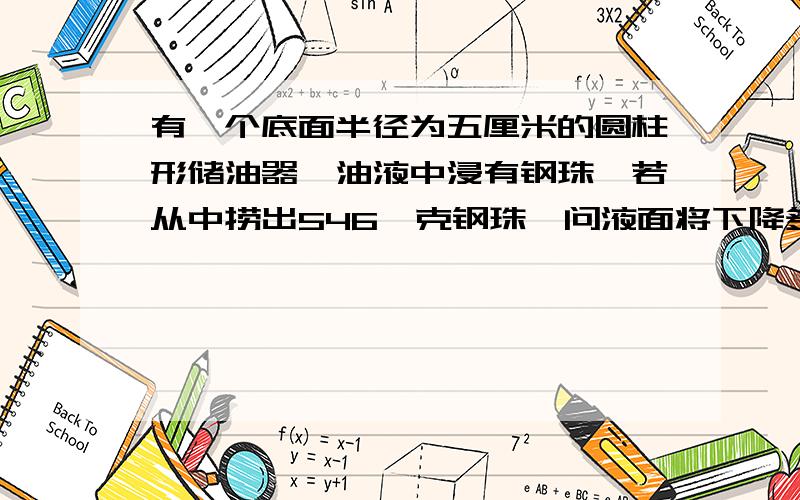 有一个底面半径为五厘米的圆柱形储油器,油液中浸有钢珠,若从中捞出546兀克钢珠,问液面将下降多少厘米?一立方厘米钢珠重7.8克.