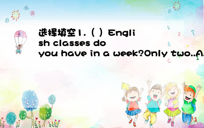 选择填空1.（ ）English classes do you have in a week?Only two..A.Many B.How many C.How much2.May I use your penCertainly.（）A.You are welcome B.Thank you C.Here you are3.（）put your bikes here!Put them there!A.Can't B.Don't C.Not连词组