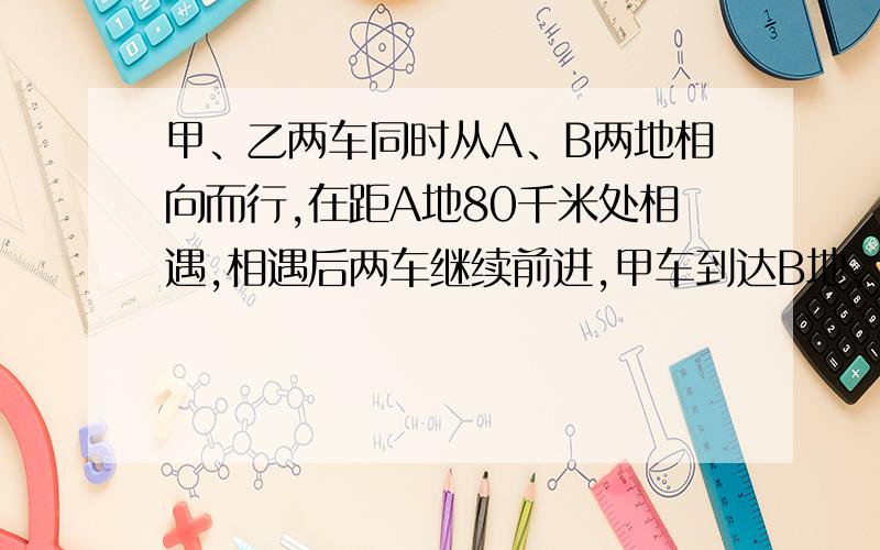 甲、乙两车同时从A、B两地相向而行,在距A地80千米处相遇,相遇后两车继续前进,甲车到达B地、乙车到达A地后均立即按原路返回,第二次在距A地60千米处相遇.求A、B两地间的路程.麻烦写明白点