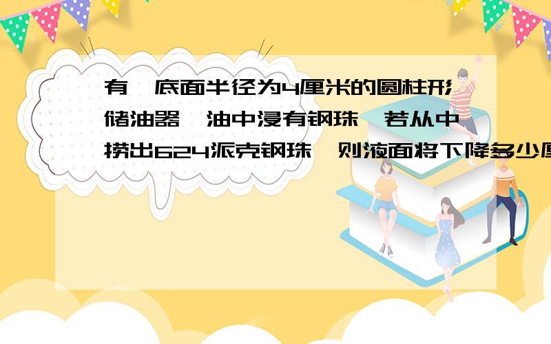 有一底面半径为4厘米的圆柱形储油器,油中浸有钢珠,若从中捞出624派克钢珠,则液面将下降多少厘米?