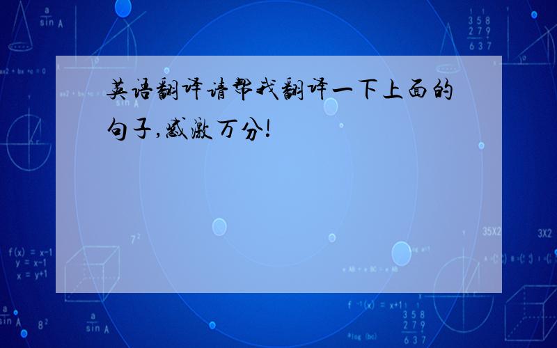 英语翻译请帮我翻译一下上面的句子,感激万分!