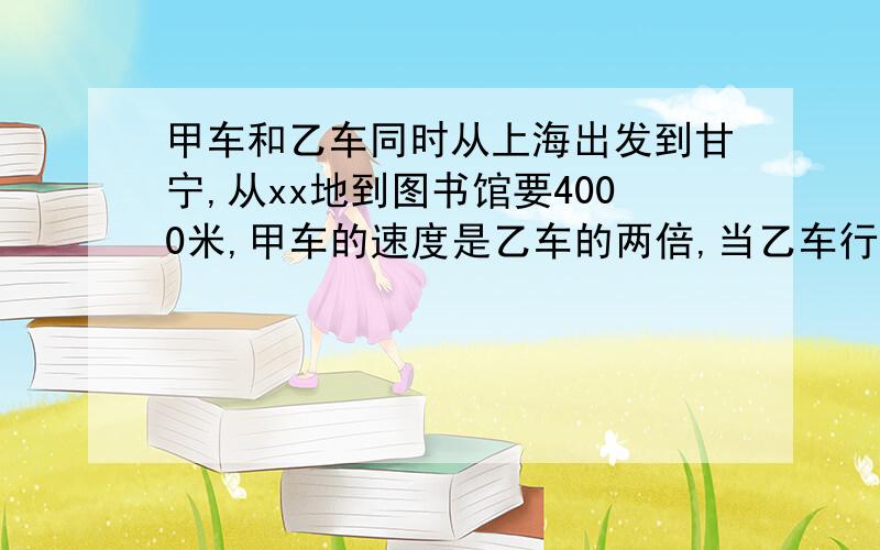 甲车和乙车同时从上海出发到甘宁,从xx地到图书馆要4000米,甲车的速度是乙车的两倍,当乙车行驶10分钟时,甲车才出发,甲车追上乙车,并且同时到达图书馆,乙车和甲车的速度分别是多少?(用算