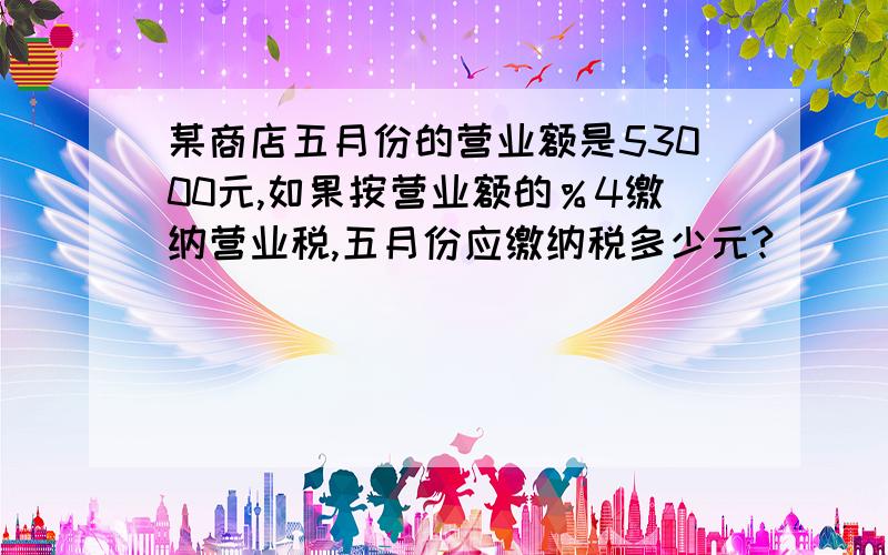 某商店五月份的营业额是53000元,如果按营业额的％4缴纳营业税,五月份应缴纳税多少元?