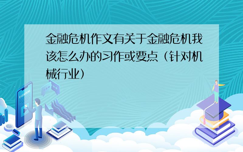 金融危机作文有关于金融危机我该怎么办的习作或要点（针对机械行业）