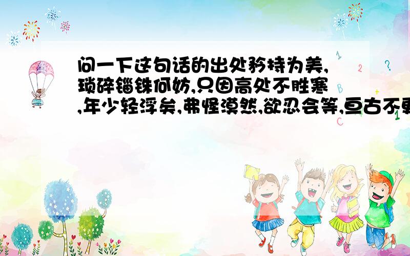 问一下这句话的出处矜持为美,琐碎锱铢何妨,只因高处不胜寒,年少轻浮矣,弗怪漠然,欲忍会等,亘古不更,智者自明这句话是我在别人的个性签名里看到的,觉得不错,如果没出处的话,说一下大概