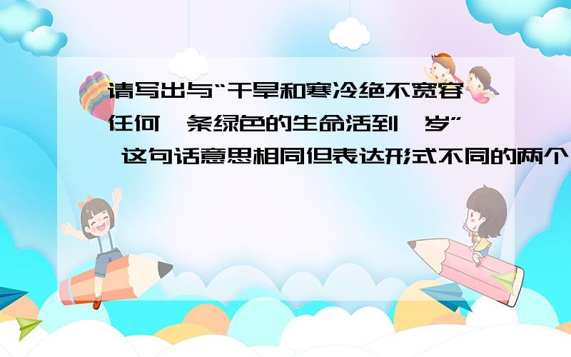 请写出与“干旱和寒冷绝不宽容任何一条绿色的生命活到一岁” 这句话意思相同但表达形式不同的两个句子.请快速.作业不等人...要短而精.-