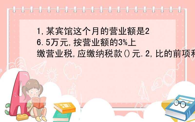 1,某宾馆这个月的营业额是26.5万元,按营业额的3%上缴营业税,应缴纳税款()元.2,比的前项和后项是（）的比,叫最简整数比.3,一个三角形与它等地等高的平行四边形的面积比是（） 六年级有男