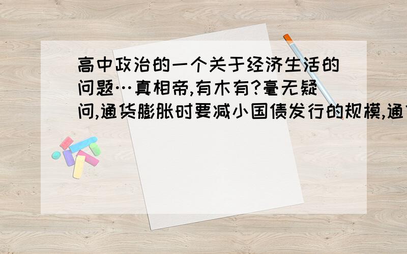 高中政治的一个关于经济生活的问题…真相帝,有木有?毫无疑问,通货膨胀时要减小国债发行的规模,通货紧缩时则要增发国债.而利率是通货膨胀时提高,这样可以回笼货币,减少流通中的货币量