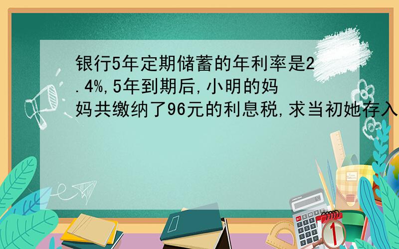 银行5年定期储蓄的年利率是2.4%,5年到期后,小明的妈妈共缴纳了96元的利息税,求当初她存入了多少元解方程