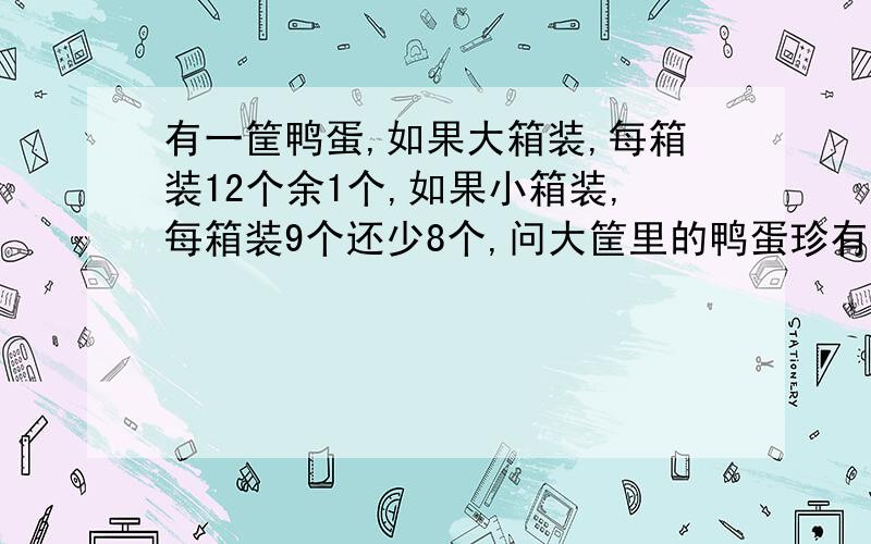 有一筐鸭蛋,如果大箱装,每箱装12个余1个,如果小箱装,每箱装9个还少8个,问大筐里的鸭蛋珍有多少个?