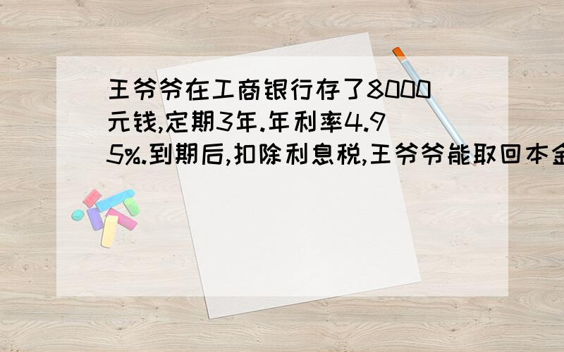 王爷爷在工商银行存了8000元钱,定期3年.年利率4.95%.到期后,扣除利息税,王爷爷能取回本金和利息多少元?