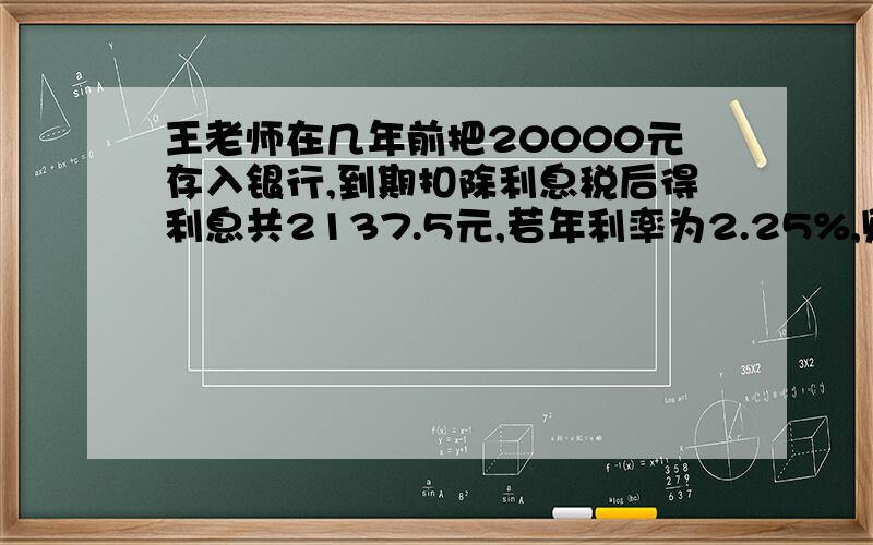 王老师在几年前把20000元存入银行,到期扣除利息税后得利息共2137.5元,若年利率为2.25%,则王老师这笔钱