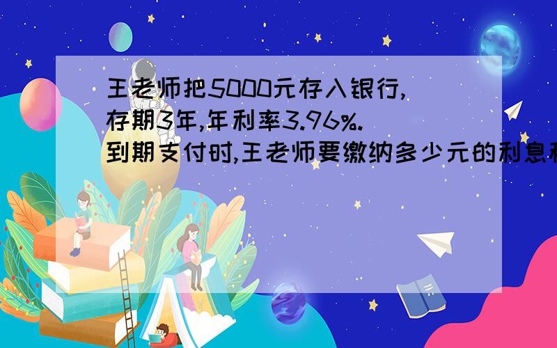 王老师把5000元存入银行,存期3年,年利率3.96%.到期支付时,王老师要缴纳多少元的利息税?（利息税为5%）