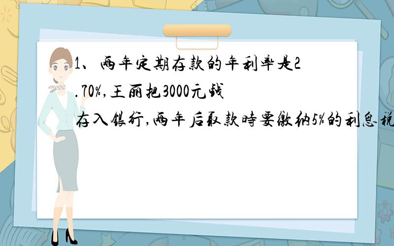 1、两年定期存款的年利率是2.70%,王丽把3000元钱存入银行,两年后取款时要缴纳5%的利息税,两年后王丽可取的利息多少元?2、六2班男生人数比全班人数的70%少7人,女生人数是全班人数的5/12,这个