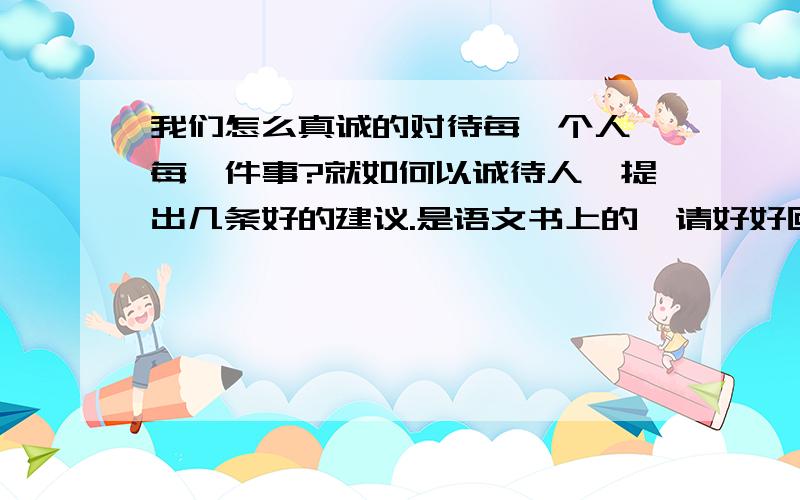 我们怎么真诚的对待每一个人、每一件事?就如何以诚待人,提出几条好的建议.是语文书上的,请好好回答.