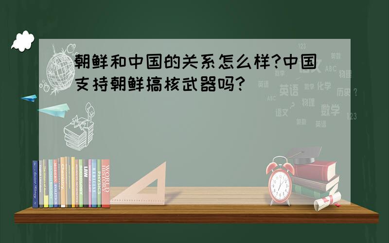 朝鲜和中国的关系怎么样?中国支持朝鲜搞核武器吗?