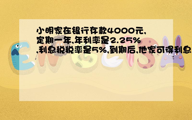 小明家在银行存款4000元,定期一年,年利率是2.25%,利息税税率是5%,到期后,他家可得利息多少元?