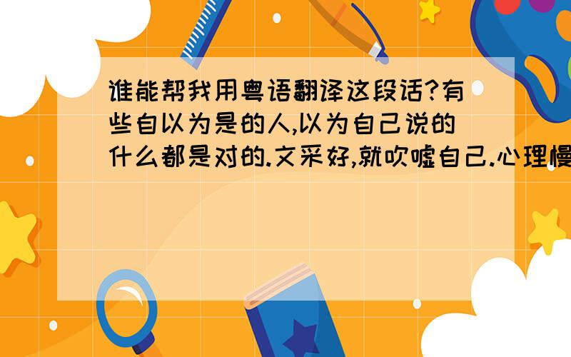 谁能帮我用粤语翻译这段话?有些自以为是的人,以为自己说的什么都是对的.文采好,就吹嘘自己.心理慢慢开始扭曲.为了自己的利益,什么事都做得出来.我,算是一个没有心机的人.我只想对自己