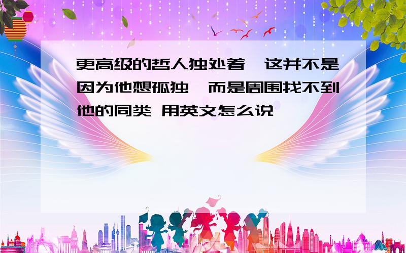 更高级的哲人独处着,这并不是因为他想孤独,而是周围找不到他的同类 用英文怎么说