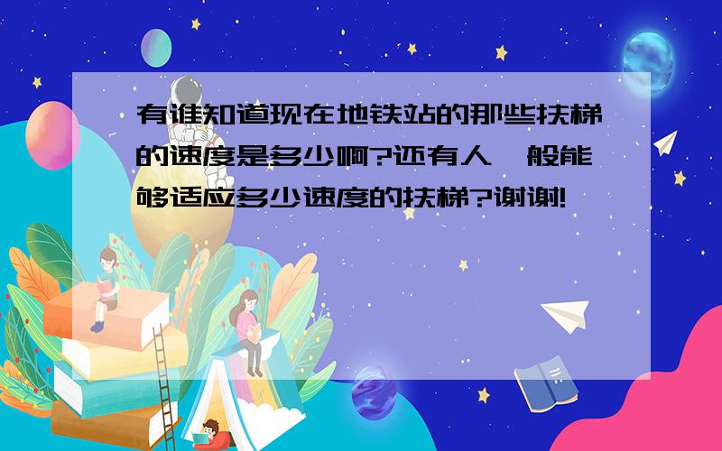 有谁知道现在地铁站的那些扶梯的速度是多少啊?还有人一般能够适应多少速度的扶梯?谢谢!