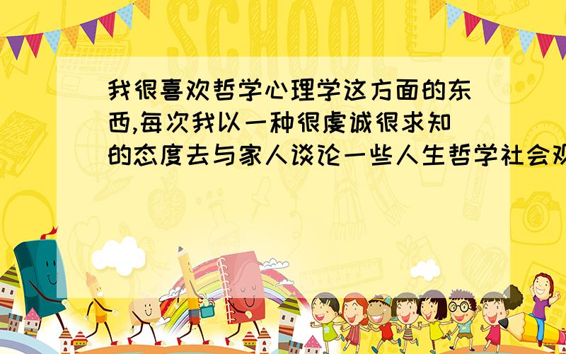 我很喜欢哲学心理学这方面的东西,每次我以一种很虔诚很求知的态度去与家人谈论一些人生哲学社会观,他们总会说我假大空.是不是我真的假大空?是不是现实生活就不需要理论的支持?我是