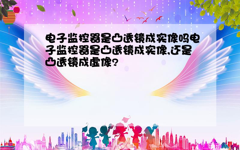 电子监控器是凸透镜成实像吗电子监控器是凸透镜成实像,还是凸透镜成虚像?