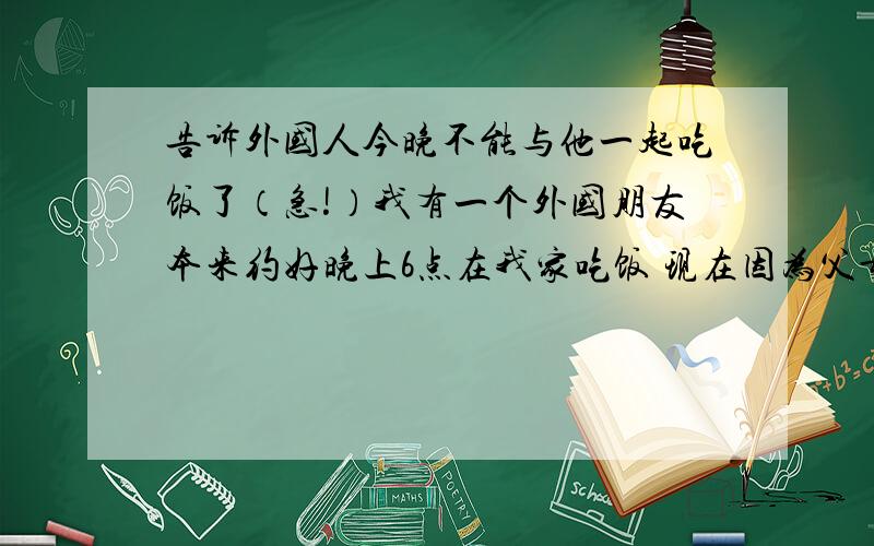 告诉外国人今晚不能与他一起吃饭了（急!）我有一个外国朋友本来约好晚上6点在我家吃饭 现在因为父母工作外出有事所以不能一起吃饭怎样告诉他 麻烦用英语写一下（在著名汉语翻译）要