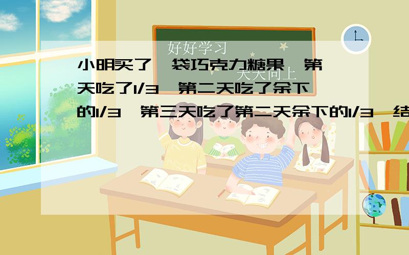 小明买了一袋巧克力糖果,第一天吃了1/3,第二天吃了余下的1/3,第三天吃了第二天余下的1/3,结果剩下12块.这袋巧克力一共有多少块?