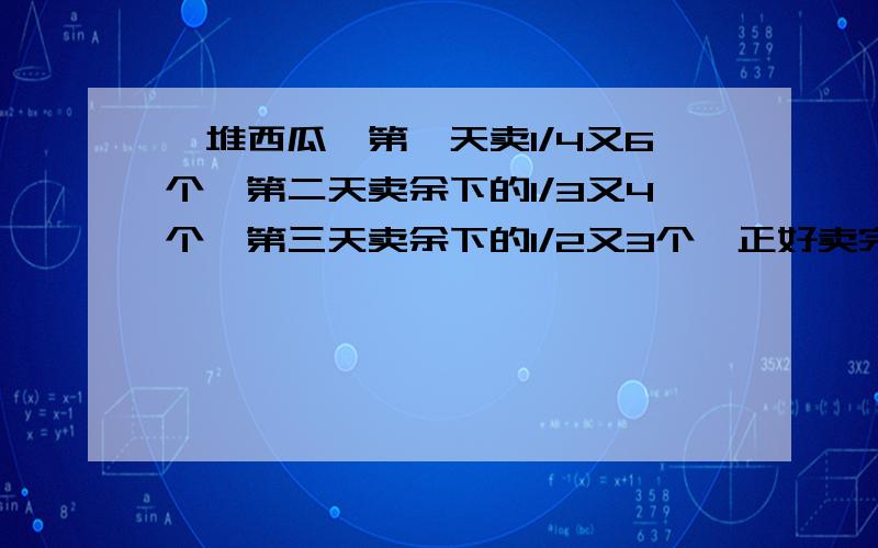 一堆西瓜,第一天卖1/4又6个,第二天卖余下的1/3又4个,第三天卖余下的1/2又3个,正好卖完,这堆西瓜原有几个?