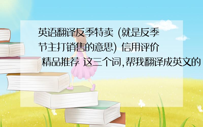 英语翻译反季特卖 (就是反季节主打销售的意思) 信用评价 精品推荐 这三个词,帮我翻译成英文的 ,字数不要太长,两个单词最多了 ,