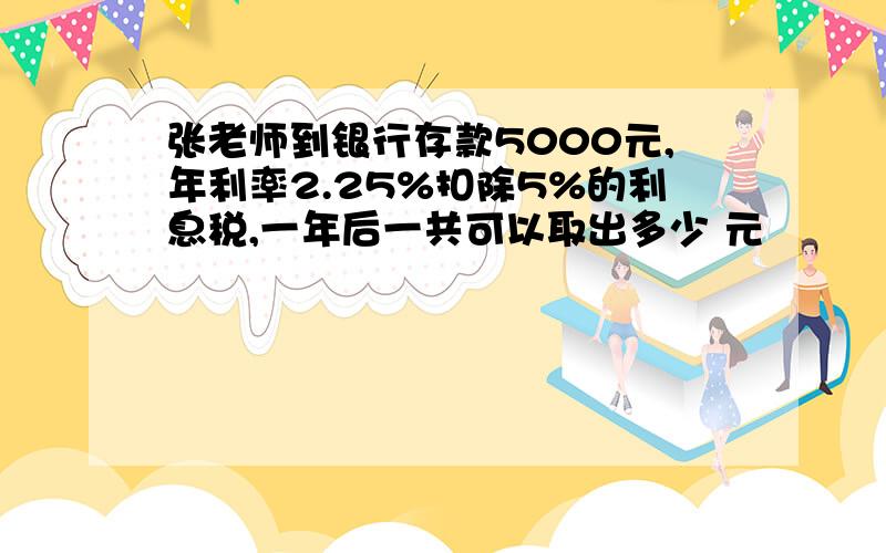 张老师到银行存款5000元,年利率2.25%扣除5%的利息税,一年后一共可以取出多少 元