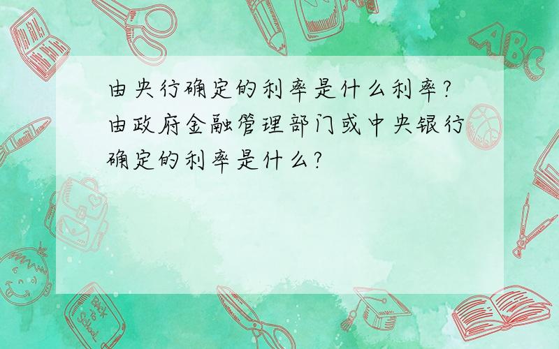 由央行确定的利率是什么利率?由政府金融管理部门或中央银行确定的利率是什么?