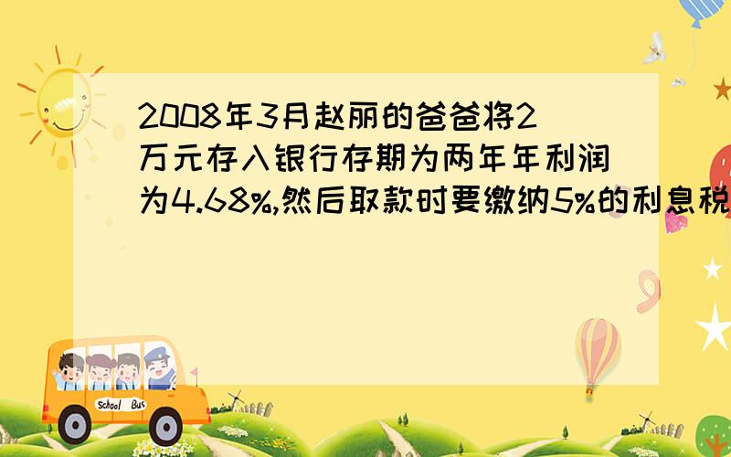 2008年3月赵丽的爸爸将2万元存入银行存期为两年年利润为4.68%,然后取款时要缴纳5%的利息税赵丽的爸爸要缴利息税多少元税后利息是多少元赵丽的爸爸共可取回多少元.