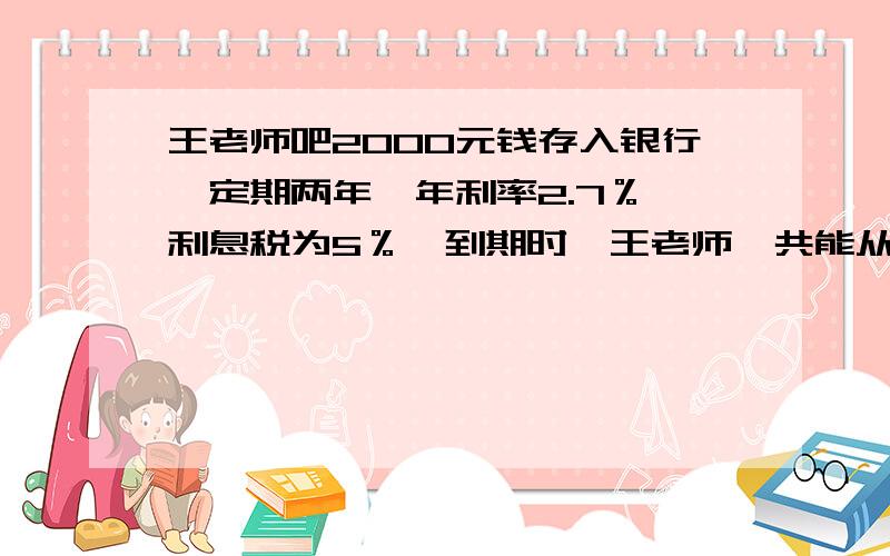 王老师吧2000元钱存入银行,定期两年,年利率2.7％,利息税为5％,到期时,王老师一共能从银行取出多少钱?