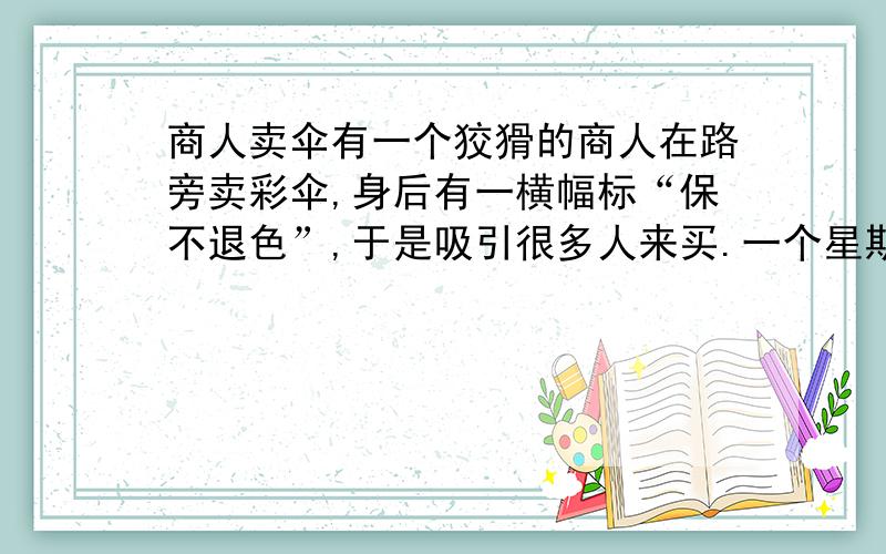 商人卖伞有一个狡猾的商人在路旁卖彩伞,身后有一横幅标“保不退色”,于是吸引很多人来买.一个星期后,便有人怒气冲冲的找到商人说：“你不是说保不退色么?你看这伞,颜色怎么掉净了?快