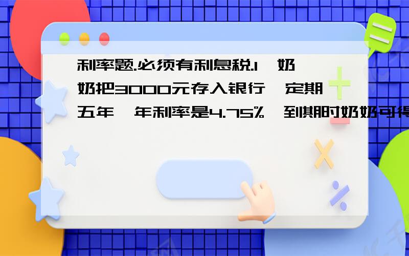 利率题.必须有利息税.1、奶奶把3000元存入银行,定期五年,年利率是4.75%,到期时奶奶可得本金和利息一共多少元2、小叶的爸爸购买4000元的三年期,年利率是5.58%,到期时可得本金和利息一共多少