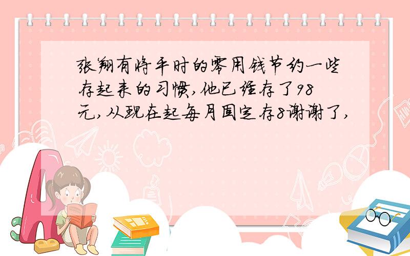 张翔有将平时的零用钱节约一些存起来的习惯,他已经存了98元,从现在起每月固定存8谢谢了,