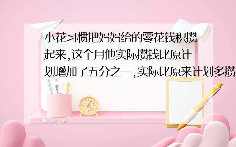 小花习惯把妈妈给的零花钱积攒起来,这个月他实际攒钱比原计划增加了五分之一,实际比原来计划多攒了100元,小花计划积攒多少元?请写上算式.