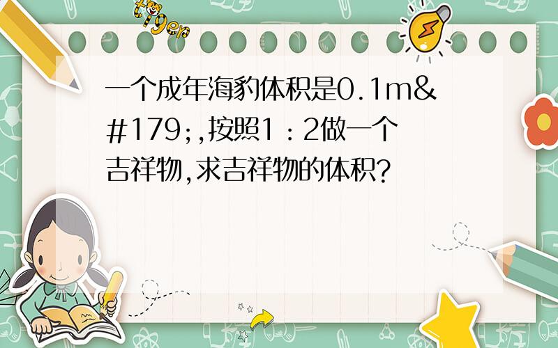 一个成年海豹体积是0.1m³,按照1：2做一个吉祥物,求吉祥物的体积?