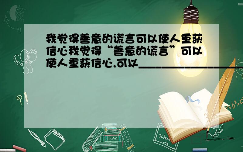 我觉得善意的谎言可以使人重获信心我觉得“善意的谎言”可以使人重获信心,可以_______________________________,可以_____________________________.