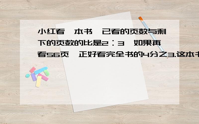 小红看一本书,已看的页数与剩下的页数的比是2：3,如果再看56页,正好看完全书的4分之3.这本书共有多少页?(本人刚注册,没有金币,）