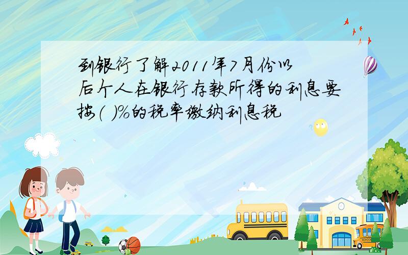 到银行了解2011年7月份以后个人在银行存款所得的利息要按（ ）%的税率缴纳利息税