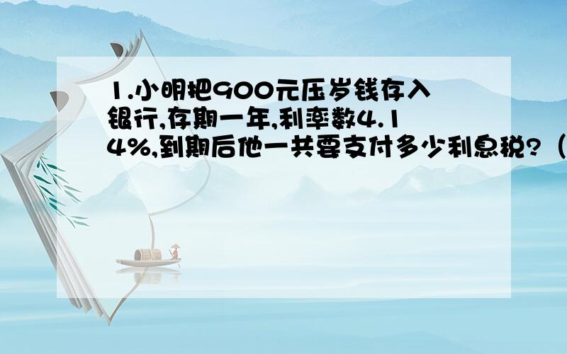 1.小明把900元压岁钱存入银行,存期一年,利率数4.14%,到期后他一共要支付多少利息税?（利息税率为5%）2..王叔叔今年存入银行20万元,定期三年,年利率是5.40%,三年后到期,扣除利息税,得到的利息